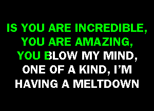 IS YOU ARE INCREDIBLE,
YOU ARE AMAZING,
YOU BLOW MY MIND,
ONE OF A KIND, PM
HAVING A MELTDOWN