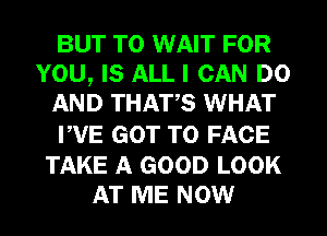 BUT T0 WAIT FOR
YOU, IS ALL I CAN DO
AND THATS WHAT
PVE GOT TO FACE

TAKE A GOOD LOOK
AT ME NOW