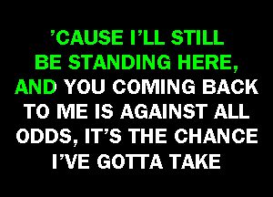 CAUSE VLL STILL
BE STANDING HERE,
AND YOU COMING BACK
TO ME IS AGAINST ALL
ODDS, ITS THE CHANCE
PVE GOTTA TAKE