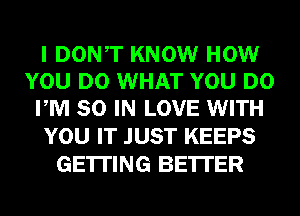 I DONT KNOW HOW
YOU DO WHAT YOU DO
PM 80 IN LOVE WITH

YOU IT JUST KEEPS
GETTING BE'ITER