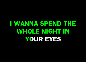 I WANNA SPEND THE

WHOLE NIGHT IN
YOUR EYES
