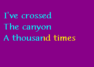 I've crossed
The ca nyon

A thousand times