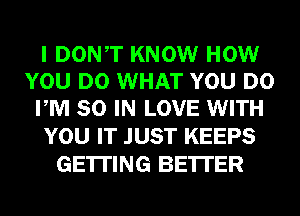 I DONT KNOW HOW
YOU DO WHAT YOU DO
PM 80 IN LOVE WITH

YOU IT JUST KEEPS
GETTING BE'ITER