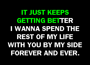 IT JUST KEEPS
GETTING BE'ITER
I WANNA SPEND THE
REST OF MY LIFE
WITH YOU BY MY SIDE
FOREVER AND EVER.