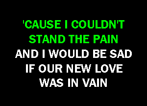 'CAUSE I COULDN'T
STAND THE PAIN
AND I WOULD BE SAD

IF OUR NEW LOVE
WAS IN VAIN