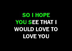 SO I HOPE
YOU SEE THAT I

WOULD LOVE TO
LOVE YOU