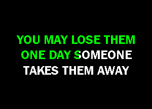 YOU MAY LOSE THEM

ONE DAY SOMEONE
TAKES THEM AWAY