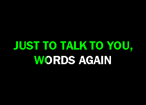 J UST TO TALK TO YOU,

WORDS AGAIN