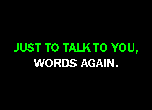 J UST TO TALK TO YOU,

WORDS AGAIN.