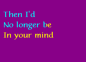 Then I'd
No longer be

In your mind