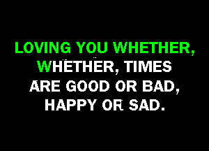 LOVING YQU WHETHER,
WHETHER, TIMES
ARE GOOD 0R BAD,
HAPPY 0R SAD.