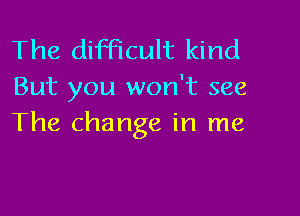 The difficult kind
But you won't see

The change in me