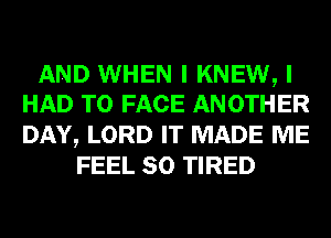 AND WHEN I KNEW, I
HAD TO FACE ANOTHER

DAY, LORD IT MADE ME
FEEL SO TIRED