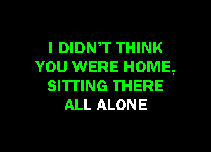 l DIDNT THINK
YOU WERE HOME,

SITTING THERE
ALL ALONE