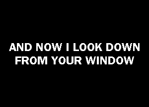 AND NOW I LOOK DOWN

FROM YOUR WINDOW