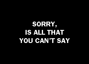 SORRY,

IS ALL THAT
YOU CANT SAY