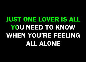 JUST ONE LOVER IS ALL
YOU NEED TO KNOW
WHEN YOURE FEELING
ALL ALONE