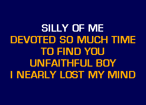 SILLY OF ME
DEVOTED SO MUCH TIME
TO FIND YOU
UNFAITHFUL BOY
I NEARLY LOST MY MIND