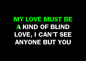 MY LOVE MUST BE
A KIND OF BLIND

LOVE, I CANT SEE
ANYONE BUT YOU

g