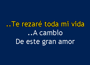 ..Te rezare' toda mi Vida

..A cambio
De este gran amor