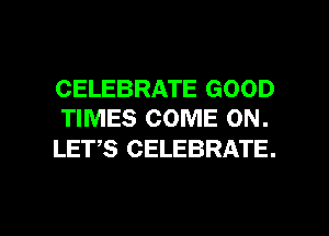 CELEBRATE GOOD
TIMES COME ON.

LETS CELEBRATE.

g