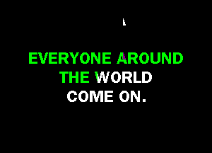 l

EVERYONE AROUND

THE WORLD
COME ON.