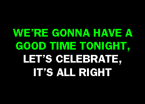 WERE GONNA HAVE A
GOOD TIME TONIGHT,
LET,S CELEBRATE,
ITS ALL RIGHT
