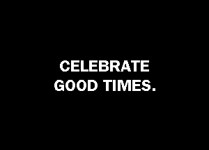 CELEBRATE

GOOD TIMES.