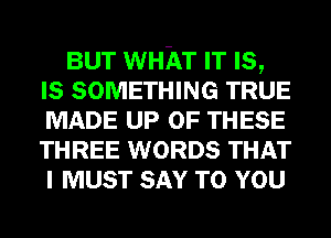 BUT WHAT IT Is,
Is SOMETHING TRUE
MADE UP OF THESE
THREE WORDS THAT
I MUST SAY TO YOU