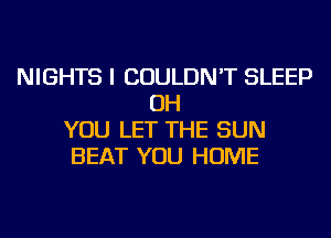 NIGHTS I COULDN'T SLEEP
OH
YOU LET THE SUN
BEAT YOU HOME