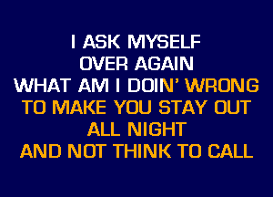 I ASK MYSELF
OVER AGAIN
WHAT AM I DOIN' WRONG
TO MAKE YOU STAY OUT
ALL NIGHT
AND NOT THINK TO CALL