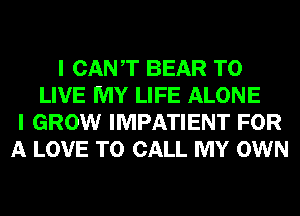 I CANT BEAR TO
LIVE MY LIFE ALONE
I GROW IMPATIENT FOR
A LOVE TO CALL MY OWN