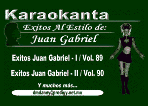 Karaokanta

Exitos jllf'lvlstifo are.-
jmm 91257122!-

W

Exitos Juan Gabriel vl Wol. 89
Exitos Juan Gabriel- n Wol. 90 3

Ymuchos ma's...
-dmdam --.mli .nemx-