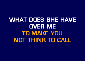 WHAT DOES SHE HAVE
OVER ME
TO MAKE YOU
NOT THINK TO CALL