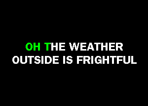 0H THE WEATHER

OUTSIDE IS FRIGHTFUL