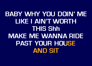 BABY WHY YOU DOIN' ME
LIKE I AIN'T WORTH
THIS Shh
MAKE ME WANNA RIDE
PAST YOUR HOUSE
AND SIT