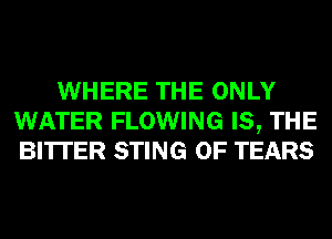 WHERE THE ONLY
WATER FLOWING IS, THE
BITTER STING 0F TEARS