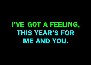 WE GOT A FEELING,

THIS YEAR? FOR
ME AND YOU.