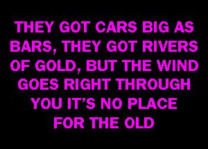 THEY GOT CARS BIG AS
BARS, THEY GOT RIVERS

OF GOLD, BUT THE WIND
GOES RIGHT THROUGH

YOU ITS N0 PLACE
FOR THE OLD