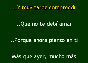 ..Y muy tarde comprendf
..Que no te debf amar

..Porque ahora pienso en ti

Mas que ayer, mucho mas