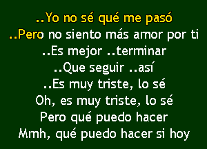 ..Yo no Q qw me pasd
..Pero no siento mas amor por ti
..Es mejor ..terminar
..Que seguir ..asf
..Es muy triste, lo Q
Oh, es muy triste, lo Q
Pero qw puedo hacer
Mmh, qw puedo hacer si hoy