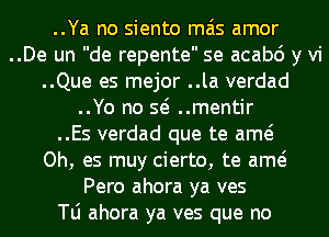 ..Ya no siento mas amor
..De un de repente se acabo y vi
..Que es mejor ..la verdad
..Yo no so ..mentir
..Es verdad que te amo
Oh, es muy cierto, te amo
Pero ahora ya ves
le ahora ya ves que no