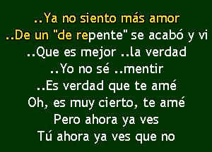 ..Ya no siento mas amor
..De un de repente se acabo y vi
..Que es mejor ..la verdad
..Yo no so ..mentir
..Es verdad que te amo
Oh, es muy cierto, te amo
Pero ahora ya ves
le ahora ya ves que no