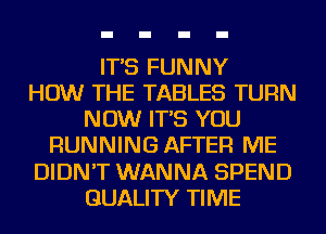 IT'S FUNNY
HOW THE TABLES TURN
NOW IT'S YOU
RUNNING AFTER ME
DIDN'T WANNA SPEND
QUALITY TIME