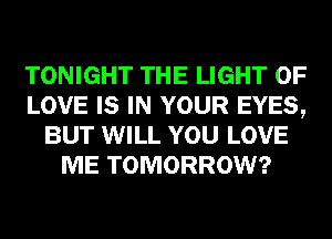 TONIGHT THE LIGHT OF
LOVE IS IN YOUR EYES,
BUT WILL YOU LOVE
ME TOMORROW?