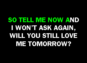 SO TELL ME NOW AND
I WONT ASK AGAIN,
WILL YOU STILL LOVE

ME TOMORROW?