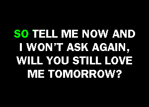 SO TELL ME NOW AND
I WONT ASK AGAIN,
WILL YOU STILL LOVE
ME TOMORROW?