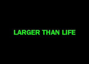 LARGER THAN LIFE