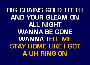 BIG CHAINS GOLD TEETH
AND YOUR GLEAM ON
ALL NIGHT
WANNA BE GONE
WANNA TELL ME
STAY HOME LIKE I GOT
A UH RING ON