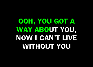 00H, YOU GOT A
WAY ABOUT YOU,

NOW I CANT LIVE
WITHOUT YOU